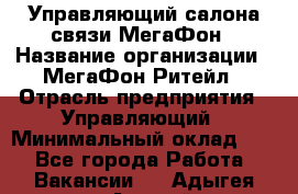 Управляющий салона связи МегаФон › Название организации ­ МегаФон Ритейл › Отрасль предприятия ­ Управляющий › Минимальный оклад ­ 1 - Все города Работа » Вакансии   . Адыгея респ.,Адыгейск г.